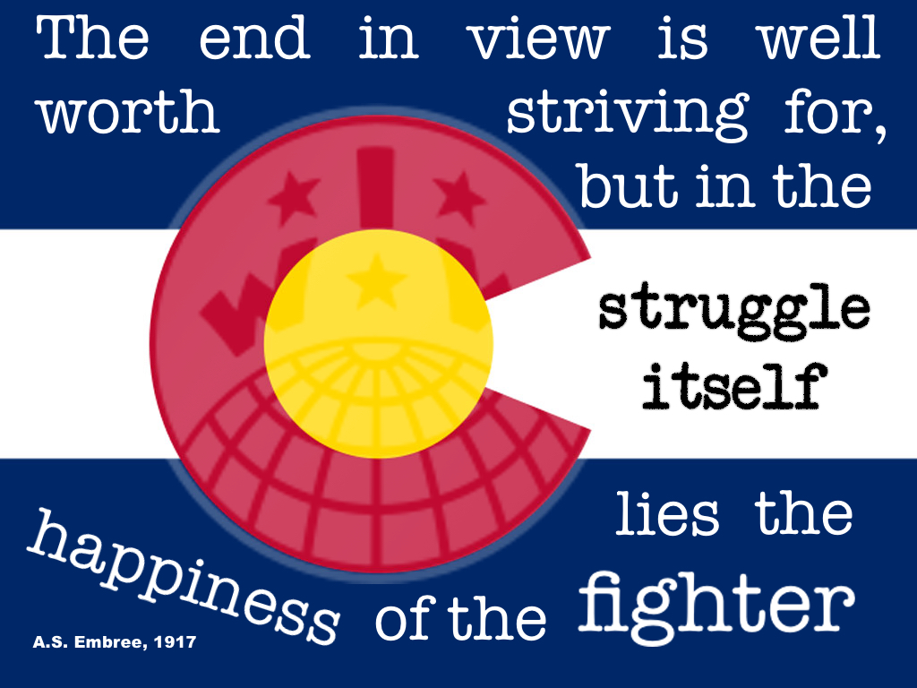 Quote on the Colorado State Flag that reads "The end in view is well worth striving for, but in the struggle itself lies the happiness of the fighter." The IWW globe symbol is imposed over the Colorado flag, which has two blue stripes and a white stripe in the middle. The C, left-center aligned, is red with a yellow sun in the middle.