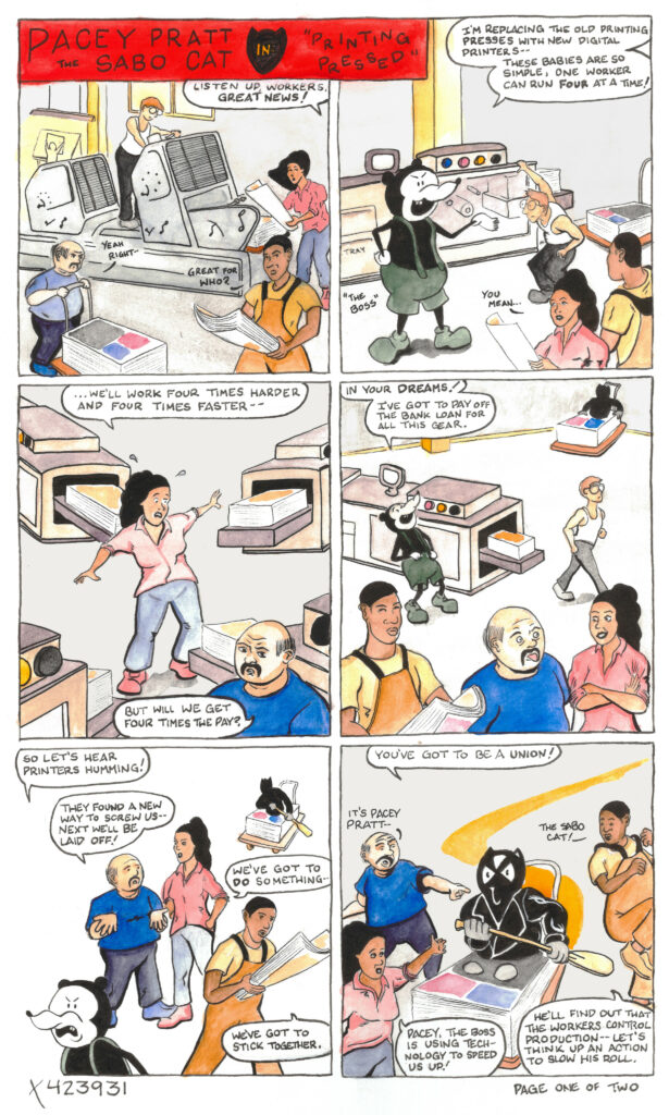 A 12-panel comic titled "Pacey Pratt the Sabo Cat" Page 1, Panel 1: Four people are working in a printing shop. Someone off-panel says, "Listen up, workers. Great news!" On the left, a heavy-set white person with a moustache says, "Yeah right" and a dark-skinned short-haired person in the bottom right says, "Great for who?" Page 1, Panel 2: A large rodent wearing green suspenders and green shoes is labeled "The Boss." The Boss says, "I'm replacing the old printing presses with new digital printers-- these babies are so simple, one worker can run four at a time!" A worker with long dark hair says, "You mean..." Page 1, Panel 3: The dark-haired person says, "... we'll work four times harder and four times faster--" The bald person with the moustache says, "But will we get four times the pay?" Page 1, Panel 4: The Boss says, "In your dreams! I've got to pay off the bank loan for all this gear" while the employees look displeased. Page 1, Panel 5: Walking out of frame, The Boss says, "Let's hear printers humming!" The mustachioed worker says, "They found a new way to screw us-- next we'll be laid off!" The worker with long dark hair says, "We've got to do something." The dark-skinned short-haired person says, "We've got to stick together." Page 1, Panel 6: "You've got to be a union!" says someone in a black cat costume, riding a cart. The mustachioed worker says, 'It's Pacey Pratt!" and the dark-skinned short-haired worker says, "The Sabo Cat!" The worker with long dark hair says, "Pacey, the boss is using technology to speed us up!" The Sabo Cat says, "He'll find out that the workers control production-- let's think up an action to slow his roll." The bottom of the page says "X423931" and "Page one of two."