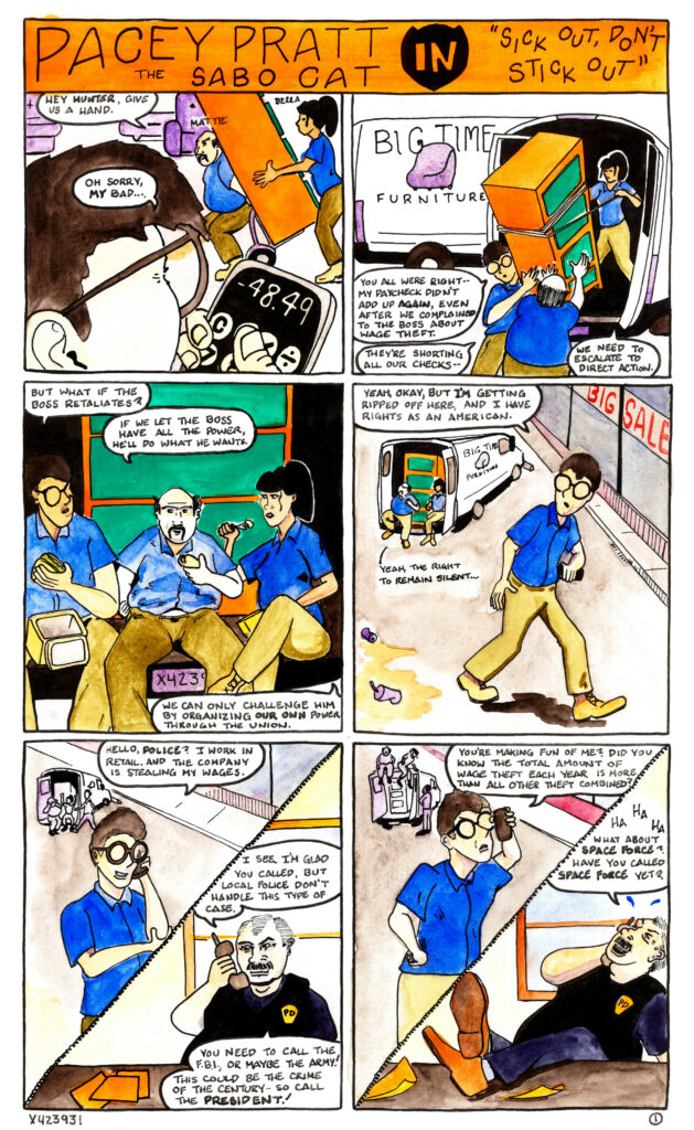 A twelve-panle comic strip entitled “Pacey Pratt the Sabo Cat in Sick Out, Don’t Stick Out”
In the first panel Hunter performs a calculation on his phone in the foreground while in the background
two delivery workers, Mattie and Bella, push a dresser on a dolly. “Hey Hunter”, says Mattie, “give us a
hand.”
“Oh sorry,” Hunter replies. “My bad.”
In the second panel Hunter helps Mattie and Bella load the dressor into a delivery truck. Another delivery
truck in the background sports a decal reading “Big Time Furniture” with an image of a purple chair.
“You all were right,” says Hunter, “my paycheck didn’t add up again, even after we complained to the
boss about wage theft.”
“They’re shorting all our checks,” says Mattie. “We need to escalate to direct action,” says Bella.
In the third panel all three workers are sitting on the back of the delivery truck eating lunch. “But what if
the boss retaliates?” asks Hunter.
“If we let the boss have all the power, he’ll do what he wants,” says Mattie.
“We can only challenge him by organizing our own power through the union,” says Bella.
In the fourth panel Hunter is walking away from the others, holding his cell phone. “Yeah, okay, but I’m
getting ripped off here,” he says, “and I have rights as an American.”
In the background Mattie says “Yeah, the right to remain silent....”
The fifth panel is divided in two parts by a telephone cord. On one side is Hunter, speaking into his cell
phone with coworkers in the background. “Hello, Police?” he says. “I work in retail and the company is
stealing my wages.”
In the other half of the panel a police officer sits at a desk strewn with papers, speaking into a cordless
telephone. “I see,” he says. “I’m glad you called, but local police don’t handle this type of case. You need
to call the F.B.I., or maybe the army! This could be the crime of the century, so call the president!”
The sixth panel is also divided in half by a phone cord. On one side Hunter clutches his cell phone angrily.
“You’re making fun of me?” he asks. “Did you know the total amount of wage theft each year is more
than all other theft combined?”
In the other half of the panel the police officer has reclined in his chair and put his feet up on the desk.
“Ha ha ha,” he laughs. “What about Space Force? Have you called Space Force yet?”
