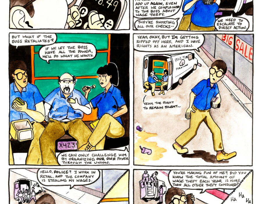 A twelve-panle comic strip entitled “Pacey Pratt the Sabo Cat in Sick Out, Don’t Stick Out” In the first panel Hunter performs a calculation on his phone in the foreground while in the background two delivery workers, Mattie and Bella, push a dresser on a dolly. “Hey Hunter”, says Mattie, “give us a hand.” “Oh sorry,” Hunter replies. “My bad.” In the second panel Hunter helps Mattie and Bella load the dressor into a delivery truck. Another delivery truck in the background sports a decal reading “Big Time Furniture” with an image of a purple chair. “You all were right,” says Hunter, “my paycheck didn’t add up again, even after we complained to the boss about wage theft.” “They’re shorting all our checks,” says Mattie. “We need to escalate to direct action,” says Bella. In the third panel all three workers are sitting on the back of the delivery truck eating lunch. “But what if the boss retaliates?” asks Hunter. “If we let the boss have all the power, he’ll do what he wants,” says Mattie. “We can only challenge him by organizing our own power through the union,” says Bella. In the fourth panel Hunter is walking away from the others, holding his cell phone. “Yeah, okay, but I’m getting ripped off here,” he says, “and I have rights as an American.” In the background Mattie says “Yeah, the right to remain silent....” The fifth panel is divided in two parts by a telephone cord. On one side is Hunter, speaking into his cell phone with coworkers in the background. “Hello, Police?” he says. “I work in retail and the company is stealing my wages.” In the other half of the panel a police officer sits at a desk strewn with papers, speaking into a cordless telephone. “I see,” he says. “I’m glad you called, but local police don’t handle this type of case. You need to call the F.B.I., or maybe the army! This could be the crime of the century, so call the president!” The sixth panel is also divided in half by a phone cord. On one side Hunter clutches his cell phone angrily. “You’re making fun of me?” he asks. “Did you know the total amount of wage theft each year is more than all other theft combined?” In the other half of the panel the police officer has reclined in his chair and put his feet up on the desk. “Ha ha ha,” he laughs. “What about Space Force? Have you called Space Force yet?”