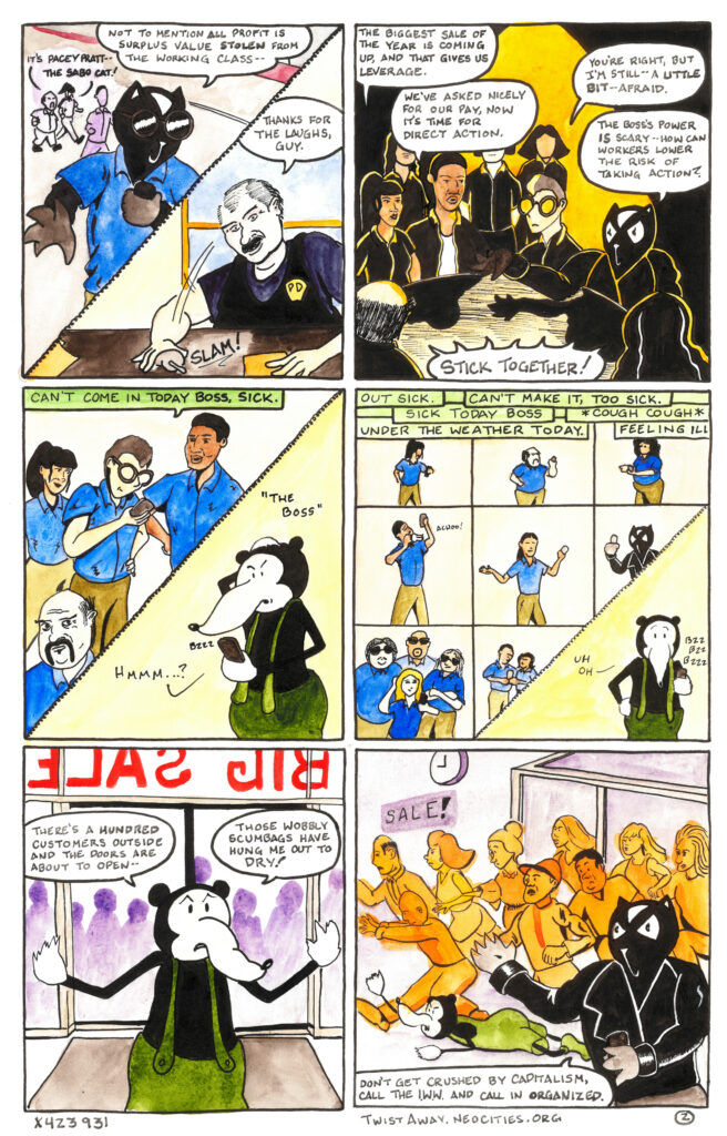 The seventh panel again is divided by a phone cord. One one side Hunter has transformed from an
ordinary human into Pacey Pratt, the Sabo Cat. In the background Mattie says “It’s Pacey Pratt,” and
Bella responds, “The Sabo Cat!” Pacey speaks into his cell phone, saying “Not to mention all profit is
surplus value stolen from the working class.”
In the other half of the panel the police officer slams the cordless phone down on his desk and says
“Thanks for the laughs guy.”
In the eighth panel a group of nine workers is gathered in a dark room around a wooden table, among
them are Bella, Mattie, Hunter, and Pacey. “The biggest sale of the year is coming up,” says Bella, “and
that gives us leverage.”
“We’ve asked nicely for our pay, now it’s time for direct action,” says another worker.
“You’re right, but I’m still a little bit afraid,” admits Hunter.
“The boss’s power is scary,” says Pacey. “How can workers lower the risk of taking action?”
All the workers respond in unison, “Stick together!”
The ninth panel is divided in half by a phone cord. On one side are a group of workers surrounding
Hunter as he types a text message into his phone. “Can’t come in today boss,” it says. “Sick.”
In the other half of the panel the boss, a giant rat, hears his phone buzz and mutters “Hmmm?” as he sees
the text message.
In the tenth panel twelve workers are holding their phones and texting the boss.
“Out sick.”
“Can’t make it, too sick.”
“Sick today boss.”
“Cough cough.”
“Under the weather today.”
“Feeling ill.”
The boss stands holding his phone, buzzing with texts, and says “Uh oh.”
In the eleventh panel the boss stands in the retail shop, in front of the closed doors. A sign in visible in the
bag ground reading “Big Sale” in big red letters. The outline of a crowd of people is visible in the
background through the glass of the store-front. “There’s a hundred customers outside and the doors are
about to open,” says the boss. “Those wobbly scumbags have hung me out to dry!”
In the final panel the doors have opened and a crush of customers have stampeded into the store,
trampling the boss underfoot. He lay on the ground beneath their feet, reaching up for help. I sign on the
wall reads “Sale!”
Pacey Pratt stands in the foreground, holding a cell phone in one hand and motioning towards the boss
with the other. “Don’t get crushed by capitalism,” he says. “Call the I.W.W. and call in organized.”
Cartoon by x423931 at TwistAway.neocities.org.