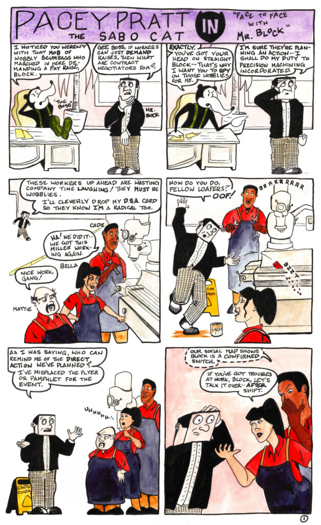 A thirteen-panel comic strip entitled “Pacey Pratt the Sabo Cat in Face to Face with Mr. Block”


In the first panel The Boss, a giant rat, reclines at his desk, speaking to Mr. Block, a worker with a cubic head. “I noticed you weren’t with that mob of wobbly scumbags who marched in here demanding a pay raise, Block.”


“Gee Boss,” says Mr. Block, “If workers can just demand raises, that what are contract negotiators for?”


In the second panel the boss leans forward over his desk and says “Exactly. You’ve got your head on straight Block—that’s why I want you to spy on those wobblies for me.”


Mr. Block raises his right hand in salute and says “I’m sure they’re planning an action—I shall do my duty to Precision Machining Incorporated.”


In the third panel Mr. Block approaches a group of three workers, Cade, Bella, and Mattie, who are celebrating having fixed a machine.


“These workers up ahead are wasting company time laughing!” says Mr. Block. “They must be wobblies. I’ll cleverly drop my D.S.A. card so they know I’m a radical too.”


“Ha!” says Cade, the tall worker, to his fellow workers, “We did it—we got this miller working again.”


“Nice work, gang!” says Mattie, the short worker.


In the fourth panel Mr. Block approaches the workers, passing by a caution sign and slipping on some grease on the floor. “How do you do, fellow loafers?”


“Oof!” he says, as he drops his D.S.A. card into the humming miller which slices it up as Cade and Bella look on.


In the fifth panel Mr. Block has collected himself and addresses the workers, who look at him skeptically. “As I was saying, who can remind me of the direct action we’ve planned? I’ve misplaced the flyer or pamphlet for the event.”


In the sixth panel Cade whispers in Bella’s ear, “Our social map shows Block is a confirmed snitch.”


Bella adresses Mr. Block. “If you’ve got troubles at work, Block, let’s talk it over—after shift.”