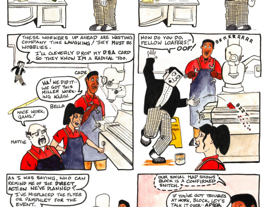 A thirteen-panel comic strip entitled “Pacey Pratt the Sabo Cat in Face to Face with Mr. Block” In the first panel The Boss, a giant rat, reclines at his desk, speaking to Mr. Block, a worker with a cubic head. “I noticed you weren’t with that mob of wobbly scumbags who marched in here demanding a pay raise, Block.” “Gee Boss,” says Mr. Block, “If workers can just demand raises, that what are contract negotiators for?” In the second panel the boss leans forward over his desk and says “Exactly. You’ve got your head on straight Block—that’s why I want you to spy on those wobblies for me.” Mr. Block raises his right hand in salute and says “I’m sure they’re planning an action—I shall do my duty to Precision Machining Incorporated.” In the third panel Mr. Block approaches a group of three workers, Cade, Bella, and Mattie, who are celebrating having fixed a machine. “These workers up ahead are wasting company time laughing!” says Mr. Block. “They must be wobblies. I’ll cleverly drop my D.S.A. card so they know I’m a radical too.” “Ha!” says Cade, the tall worker, to his fellow workers, “We did it—we got this miller working again.” “Nice work, gang!” says Mattie, the short worker. In the fourth panel Mr. Block approaches the workers, passing by a caution sign and slipping on some grease on the floor. “How do you do, fellow loafers?” “Oof!” he says, as he drops his D.S.A. card into the humming miller which slices it up as Cade and Bella look on. In the fifth panel Mr. Block has collected himself and addresses the workers, who look at him skeptically. “As I was saying, who can remind me of the direct action we’ve planned? I’ve misplaced the flyer or pamphlet for the event.” In the sixth panel Cade whispers in Bella’s ear, “Our social map shows Block is a confirmed snitch.” Bella adresses Mr. Block. “If you’ve got troubles at work, Block, let’s talk it over—after shift.”