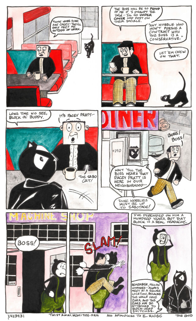 
In the seventh panel Block sits at a diner table with a cup of coffee. A black tabby cat approaches down the aisle. “Those wobs sure are cagey,” says Block. “They’ll only meet me outside of work.”


In the eighth panel Mr. Block has taken out his phone. “The boss will be so proud of me if I disrupt the I.W.W.--I’ll go under cover and post on their socials. ‘Any wobblie who won’t pursue a contract with the boss is a conservative.’ Let ‘em chew on that.”


The tabby cat tenses in preparation to jump.


In the ninth panel the tabby has jumped into the diner booth across from block, and has transformed into a full-size cat person in a black leather jacket. “It’s Pacey Pratt—” says Mr. Block, “the sabo cat!”


“Long time no see, Block ol’ buddy,” says Pacey.


In the tenth panel Mr. Block rushes out of the diner into the street shouting “Boss! Boss!”


“Wait ‘till the boss hears that Pacey Pratt is here in our neighborhood,” says Mr. Block. “Those wobblies must be up to sabotage!”


In the eleventh panel The Boss is leaving the shop for the night when over his shoulder he hears Mr. Block shouting “Boss!”


In the twelvth panel Mr. Block runs headlong into The Boss with a slam that takes him off his feet.


In the final panel The Boss rubs his head with his face smashed into a perfect square. “I’ve depended on him a hundred years,” says The Boss, “But that Block is a real headache.”


Pacey Pratt stands in the forground and addresses the reader directly. “Remember, fellow workers—always meet at a secure location, because the walls have ears, and the ears may be attached to block-head snitches.


The End. A postscript reads “All apologies to E. Riebe.”