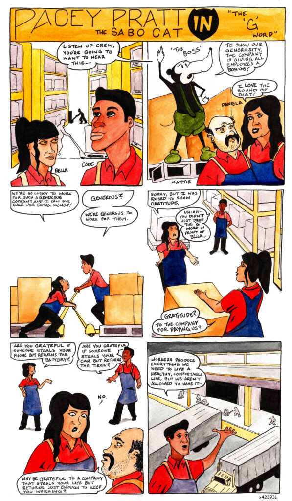 A twelve-panel comic strip entitled “Pacey Pratt the Sabo Cat in the ‘G’ Word”
In the first panel two workers, Bella and Cade, stand facing each other in a large warehouse. Behind them
workers push large crates around on palette jacks. They hear the words of their boss. “Listen up crew,” he
says, “You’re going to want to hear this.”
In the second panel we see that the boss is a giant rat wearing green suspenders and standing atop a palette
like a soap box, looming over the workers. “To show our generosity,” he says, “the company is giving all
employees a bonus!”
Standing before the boss, two more workers, Mattie and Daniela, in collared shirts and heavy smocks,
face each other. “I love the sound of that!” says a smiling Daniela, as Mattie raises his eyebrows.
In the third panel Daniela and Cade cross paths as they each push a palette jack, moving palettes loaded
with boxes. “We’re so lucky to work for such a generous company,” says Daniela, “and I can for sure use
extra money!”
“Generous?” asks Cade. “We’re generous to work for them.”
In the fourth panel Daniela stops in front of Bella and with her hand on her hip says “Sorry, but I was
raised to show gratitude.”
In the background Cade, hands behind his back, says “Uh-oh, you didn’t just use the ‘G’ word in front of
Bella....”
“Gratitude?” asks Bella. “To the company for paying us?”
In the fifth panel all four workers are present, with Daniela standing between Bella, Cade, and Mattie, all
of them facing her. Bella extends her left hand. “Are you grateful if someone steals your phone but returns
the battery?” She asks.
Cade holds out his right hand. “Are you grateful if someone steals your car but returns the tires?” He asks.
Daniela looks at the floor and says “No.”
Mattie, looking up into her face, asks “Why be grateful to a company that steals your life but returns just
enough to keep you working?”
In the sixth panel Cade motions to a loading dock where workers work through the night to load palettes
of goods onto semi-trucks. “Workers produce everything we need to live a healthy, comfortable life,” he
says, “but we aren’t allowed to have it.”