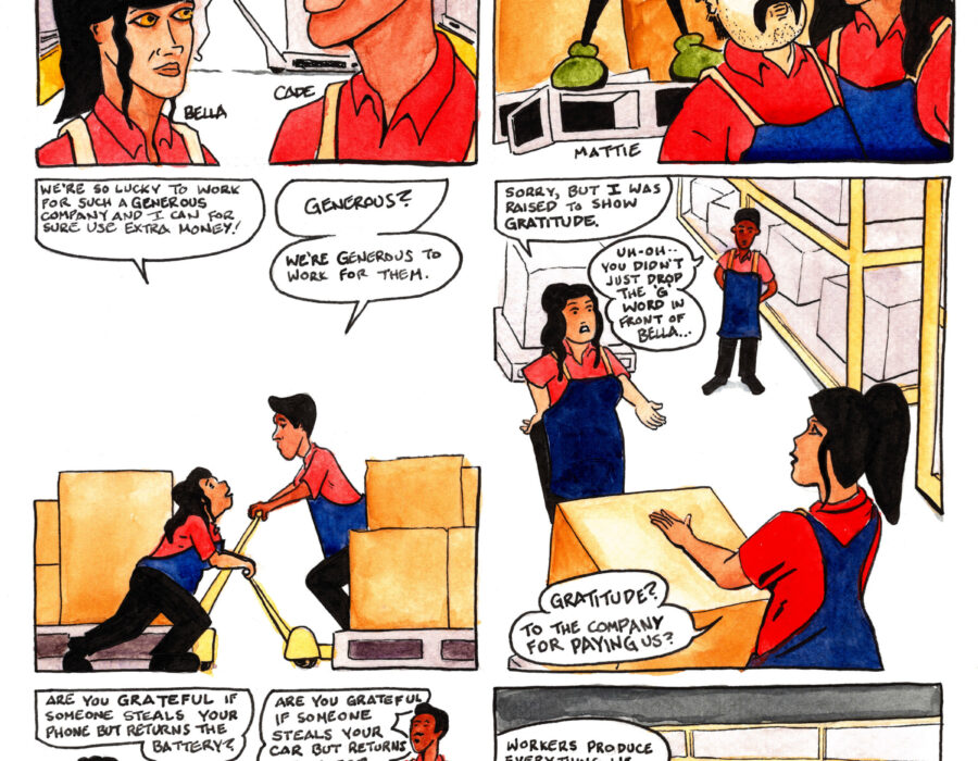 A twelve-panel comic strip entitled “Pacey Pratt the Sabo Cat in the ‘G’ Word” In the first panel two workers, Bella and Cade, stand facing each other in a large warehouse. Behind them workers push large crates around on palette jacks. They hear the words of their boss. “Listen up crew,” he says, “You’re going to want to hear this.” In the second panel we see that the boss is a giant rat wearing green suspenders and standing atop a palette like a soap box, looming over the workers. “To show our generosity,” he says, “the company is giving all employees a bonus!” Standing before the boss, two more workers, Mattie and Daniela, in collared shirts and heavy smocks, face each other. “I love the sound of that!” says a smiling Daniela, as Mattie raises his eyebrows. In the third panel Daniela and Cade cross paths as they each push a palette jack, moving palettes loaded with boxes. “We’re so lucky to work for such a generous company,” says Daniela, “and I can for sure use extra money!” “Generous?” asks Cade. “We’re generous to work for them.” In the fourth panel Daniela stops in front of Bella and with her hand on her hip says “Sorry, but I was raised to show gratitude.” In the background Cade, hands behind his back, says “Uh-oh, you didn’t just use the ‘G’ word in front of Bella....” “Gratitude?” asks Bella. “To the company for paying us?” In the fifth panel all four workers are present, with Daniela standing between Bella, Cade, and Mattie, all of them facing her. Bella extends her left hand. “Are you grateful if someone steals your phone but returns the battery?” She asks. Cade holds out his right hand. “Are you grateful if someone steals your car but returns the tires?” He asks. Daniela looks at the floor and says “No.” Mattie, looking up into her face, asks “Why be grateful to a company that steals your life but returns just enough to keep you working?” In the sixth panel Cade motions to a loading dock where workers work through the night to load palettes of goods onto semi-trucks. “Workers produce everything we need to live a healthy, comfortable life,” he says, “but we aren’t allowed to have it.”