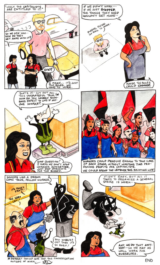 In the seventh panel Cade completes his thought “Only the capitalists are entitled to it.” A young capitalist
in sunglasses and a close cropped beard carries a gym back as we walks past a private jet and a fancy
sports car on an airport tarmac. He towers over Bella and Daniela, who are talking in the foreground. “So
we ask you,” says Bella, “how do they get away with it?”
“How?” Asks Daniela, her arms folded at her chest. “I mean, it’s just the rules. We have to work.”
In the eighth panel Daniela appears much larger than the capitalist now. She looks to the sky as she places
a finger on her lips and thinks out loud. “If we didn’t work, if we just stopped, the things they need
wouldn’t get made. Maybe things could change.”
The capitalist looks up at Daniela’s back, his eyes now visible through his glasses, his palms together as
when praying. “Please,” he says, “please go back to work.”
In the ninth panel the boss is again on his soap box, palms up and eyebrows in a scowl. “That’s it,” he
says. “Cut out all this ungrateful talk! How do you wobbly scumbags expect to live if no-one works?”
Off panel a little ant reminds us “probably should have had this conversation outside of work.”
Bella, standing in front of the boss, smiling, her eyes wide now, says “Good question! I guess we don’t
stop working altogether, just stop working for the bosses.”
In the tenth panel all four workers, plus many more, are standing arm in arm. To their uniform of work
shirts and smocks they’ve added red and black caps, and they stand before red and black flags. Some
workers hold hands, and Cade raises his right fist into the air. In the background the silhouette or a large
cat can be seen. Daniela says “workers could produce enough to take care of each other, without wasting
time producing profits for capitalists. We could spend the leftover time enjoying life!”
In the eleventh panel Pacey Pratt, wearing a goofy leather jacket and black jeans, steps up to Daniela and
says “sounds like a dream come true, fellow worker.”
“It’s Pacy Pratt,” says Daniela.
“The sabo cat!” says Mattie.
The boss, looking smaller now on his soapbox cries out “you wobblies just think it’s so easy!”
In the final panel Pacey Pratt gets low to the ground and begins chasing a now tiny boss rat, who scurries
across the warehouse floor. “It isn’t easy,” says Pacey, “but all it takes to organize a general strike is
work.”
Daniela, standing in the foreground, finishes Pacey’s thought by saying “and we do that anyway, so we
may as well work for ourselves.”
The End.
Cartoon by x423931