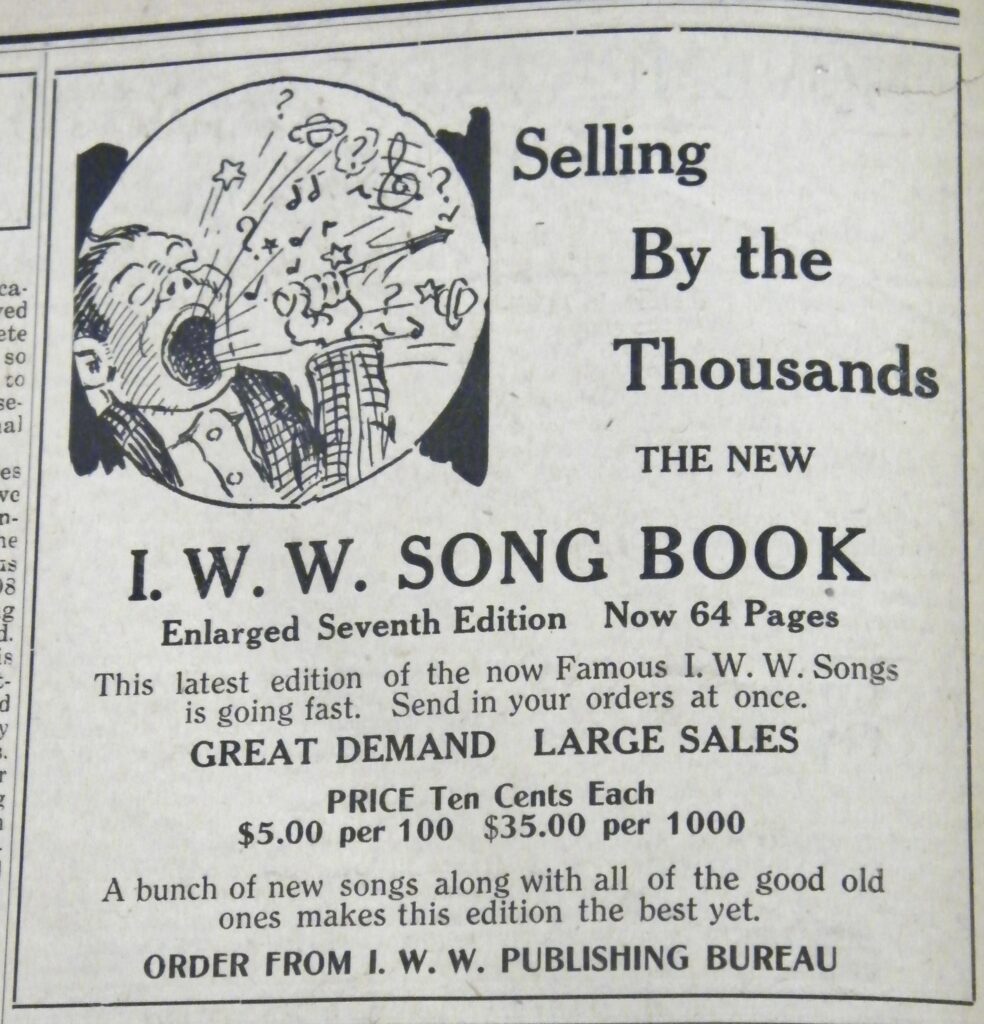 1916 Industrial Worker Advert. A sketch of a singing man with text that reads "Selling by the Thousands, The New I.W.W. Song Book, Enlarged Seventh Edition, Now 64 Pages, This latest edition of the now famous IWW Songs is going fast. Send in your orders at once. Great Demand, Large sales. Price ten cents each $5.00 per 100, $35 per 1000. A bunch of new songs along with all of the good old ones makes this edition the best yet. Order from IWW Publishing Bureau." From the IWW Materials Preservation Project.