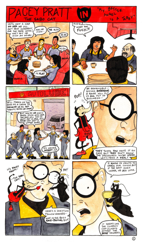 A twelve-panel comic strip entitled “Pacey Pratt the Sabo Cat in My Better Angel is a Tabby”

In the first panel six workers in coveralls are seated around a table in a diner drinking coffee, Mattie, Hunter, Nat, Cade, Bella, and Daniela. Mattie says “Until now I had no idea we all get paid different for the same work! They pay me 17.50 an hour—”

“And me 17.50—” says Hunter.

“Me 16.50,” says Nat.

“15.00,” says Cade.

“14.50,” says Bella.

“14 flat,” says Daniela.

In the second panel Daniela slams her fist on the table and says “Dude, what the fuck?”

In the third panel the workers are walking up to their job at the Auto Lube.

Cade says “We’ll march on the boss as a union and demand we all get twenty bucks an hour!”

“But how do we know you’ll stick with us” says Daniela to Hunter. “The boss will say he can’t pay us all, but some can get a little more.”

Hunter turns to her and says “I’d never accept it!”

In panel four the boss appears with a pop as a devil on Hunter’s shoulder. He grabs Hunters ear and says “Be reasonable—giving everyone a raise will put us all out of business.” Hunter wears a shocked expression.

The boss continues “They think you have it so easy, but they don’t know the pressures you’re under. Let’s make a deal!”

In panel five Pacey Pratt appears as an angel, with another pop, on Hunter’s other shoulder. The boss devil points to him across Hunter’s face and exclaims “It’s Pacey Pratt—the Sabo Cat!”

Hunter looks charmed as the Pacey Angel says “Here’s a question fellow worker—why is the boss race-baiting you?”

In panel six Hunter looks pained as he says to the Pacey angel “I know he wants to wreck our union, but if the shop goes under, we all lose.”

The Pacey angel has pulled out a harp and says “It seems like the company can always afford the boss’ salaries.”
