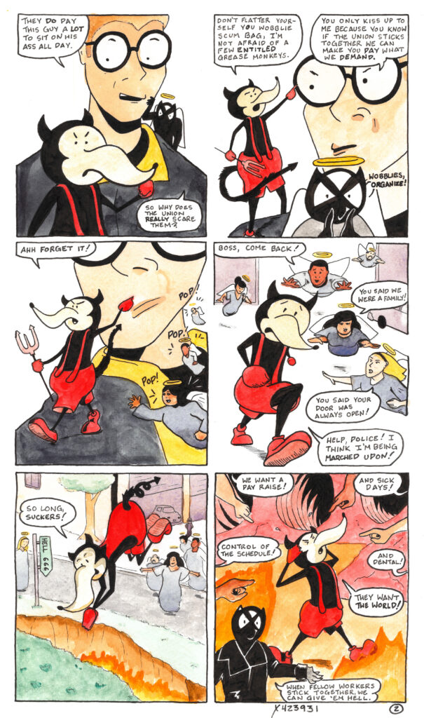 In panel seven Hunter eyeballs the boss devil and says “They do pay this guy a lot to sit on his ass all day.”

The Pacey angle peers over Hunter’s shoulder and asks “so why does the union really scare them?” Meanwhile the boss devil stands in the foreground with his fist up, looking mad.

In panel eight the boss devil sticks his finger in Hunter’s face and says “Don’t flatter yourself you wobblie scumbag, I’m not afraid of a few entitled grease monkeys.”

Hunter’s brow furrows as he replies “You only kiss up to me because you know if the union sticks together we can make you pay what we demand.”

The Pacey angel is in the foreground now, raising their hands to their face and calling “Wobblies, organize!”

In panel nine the boss devil turns to walk away from Hunter saying “Ahh forget it!” as the workers appear as a group of angels on Hunter’s shoulder with a series of pops. The Daniela angel has her arm outstretched towards the boss devil.

In panel ten the boss devil flees, running from the angel workers who fly after him through the workshop. “Boss, come back!” says Cade.

“You said we were a family!” says Daniela.

“You said your door was always open!” says Nat.

“Help, police!” shouts the boss devil. “I think I’m being marched upon!”

In panel eleven the boss devil runs out the back of the workshop to where a fissure has opened up in the ground. Flames leap from the fissure and a sign points down into it reading “Hell 666”.

The boss devil says “So long, suckers!” as he dives into the hole, with the worker angels right behind him. Daniela seems to be smirking.

In the final panel the boss is in hell, surrounded by deep caverns and flames rising from molten rocks. He tears at his horns and looks anguished as he is surrounded by the pointing fingers of the workers. “We want a pay raise!” demands one.

“And sick days!” demands another.

“Control of the schedule!”

“And dental!”

The boss devil screams “they want the world!”

In the foreground, Pacey Pratt addresses the reader directly. “When fellow workers stick together, we can really give ‘em hell.”

Signed x423931
